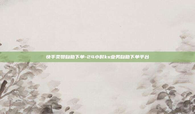 快手卖赞自助下单-24小时ks业务自助下单平台