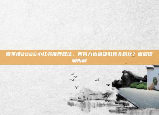 看不懂2026小红书推荐算法，再努力也难吸引真实粉丝？底层逻辑拆解