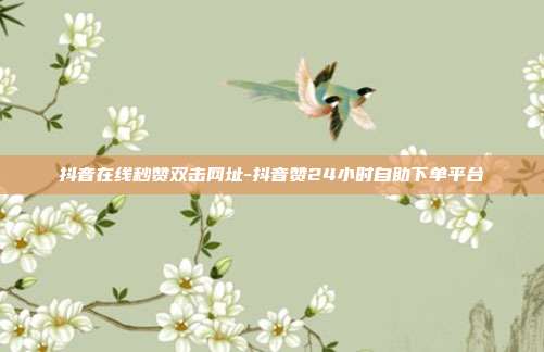 抖音在线秒赞双击网址-抖音赞24小时自助下单平台