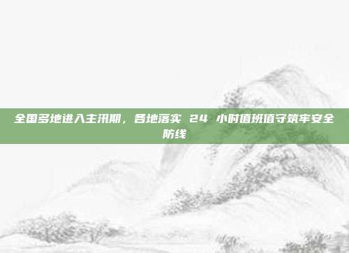 全国多地进入主汛期,各地落实 24 小时值班值守筑牢安全防线