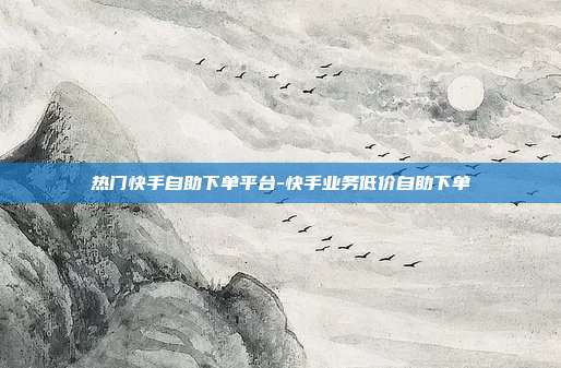 热门快手自助下单平台-快手业务低价自助下单
