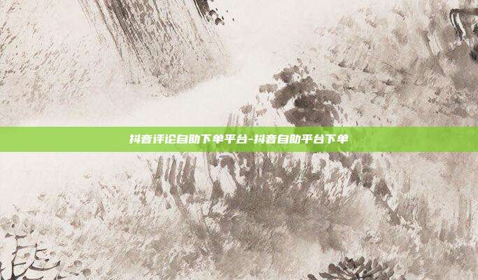 抖音评论自助下单平台-抖音自助平台下单