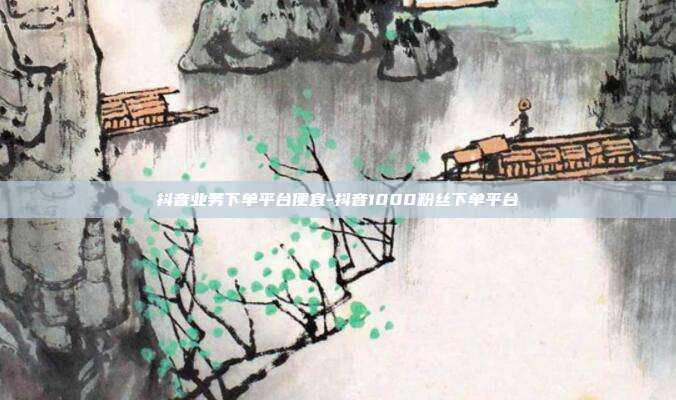 抖音业务下单平台便宜-抖音1000粉丝下单平台
