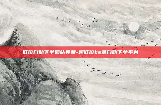 低价自助下单网站免费-超低价ks赞自助下单平台
