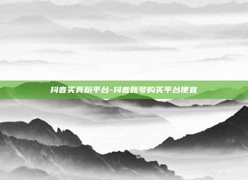 抖音买真粉平台-抖音账号购买平台便宜
