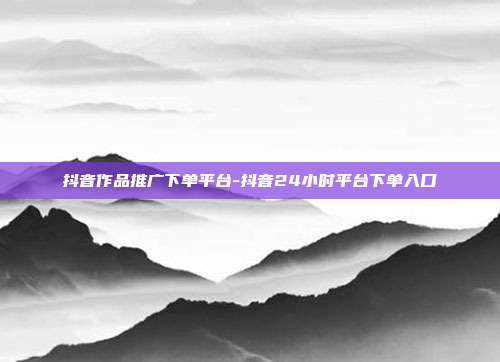 抖音作品推广下单平台-抖音24小时平台下单入口