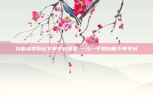 抖音点赞粉丝下单平台便宜-一元一千赞自助下单平台