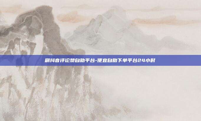 刷抖音评论赞自助平台-便宜自助下单平台24小时