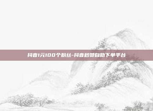抖音1元100个粉丝-抖音秒赞自助下单平台