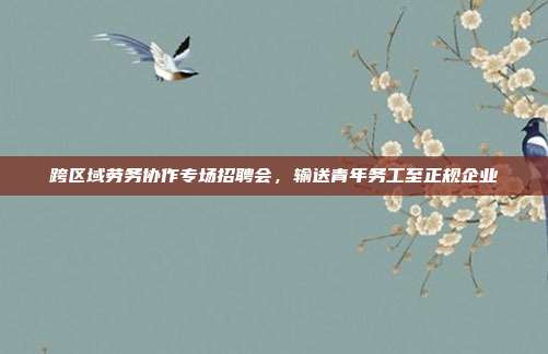 跨区域劳务协作专场招聘会，输送青年务工至正规企业
