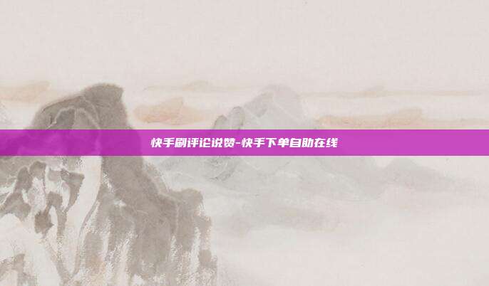 快手刷评论说赞-快手下单自助在线