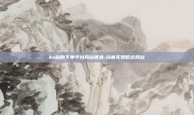 ks自助下单平台网站便宜-抖音买赞低价网站