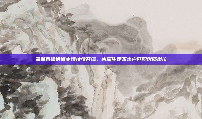 暑期直播带岗专场持续开播，应届生足不出户匹配优质岗位
