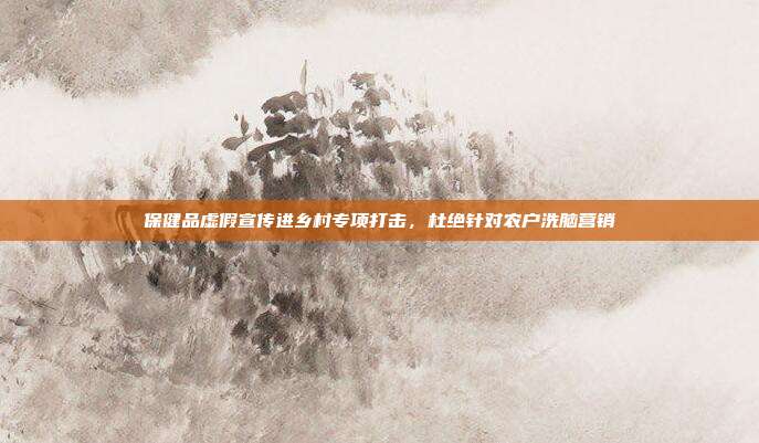 保健品虚假宣传进乡村专项打击，杜绝针对农户洗脑营销