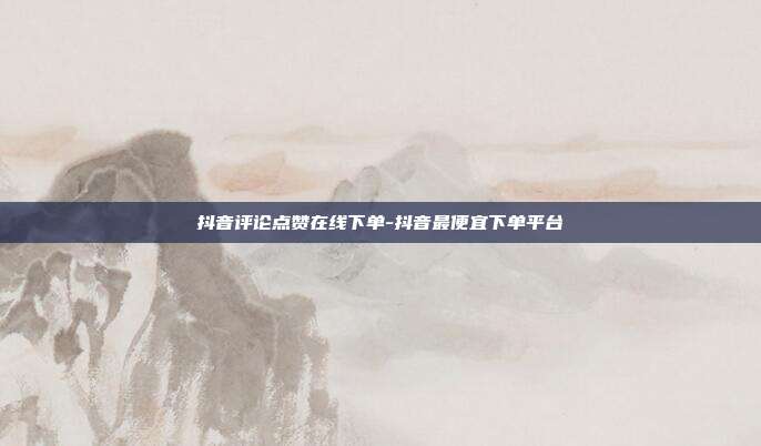 抖音评论点赞在线下单-抖音最便宜下单平台