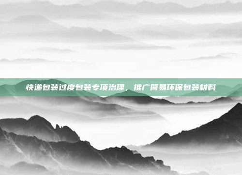 快递包装过度包装专项治理,推广简易环保包装材料