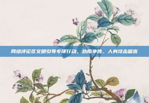 网络评论区文明引导专项行动,劝阻争吵、人身攻击留言