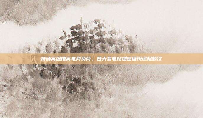 持续高温推高电网负荷,各大变电站加密值班巡检频次