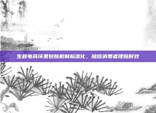 生鲜电商坏果包赔机制标准化，缩短消费者理赔时效