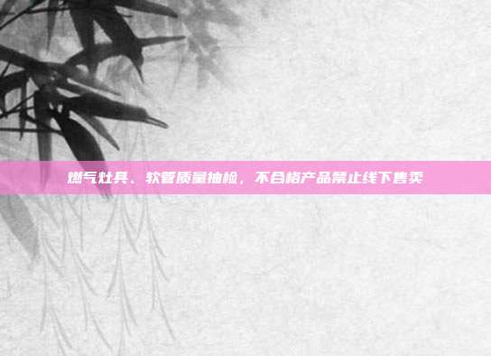 燃气灶具、软管质量抽检,不合格产品禁止线下售卖