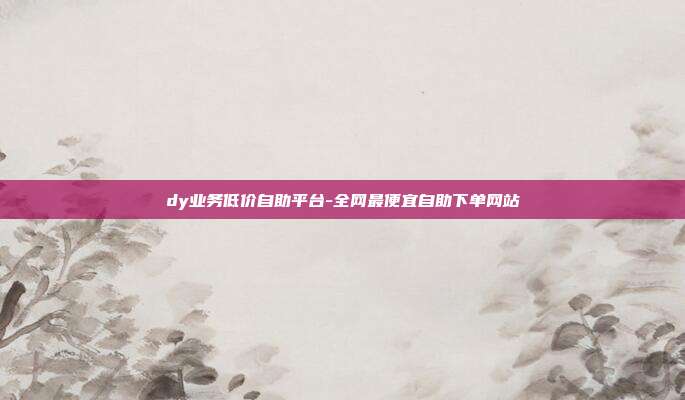 dy业务低价自助平台-全网最便宜自助下单网站