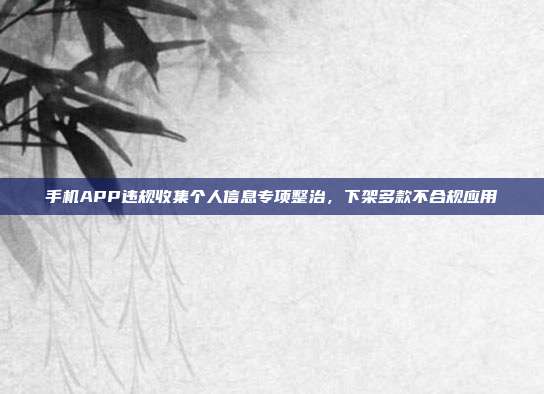手机APP违规收集个人信息专项整治,下架多款不合规应用