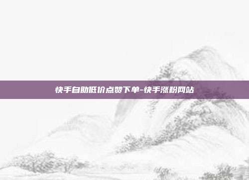 快手自助低价点赞下单-快手涨粉网站