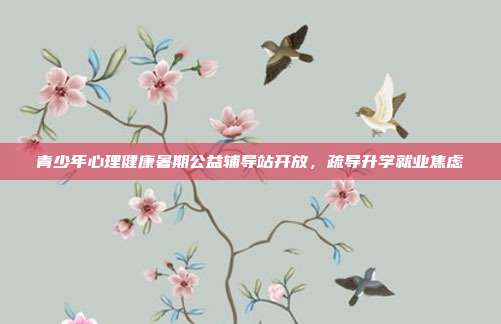 青少年心理健康暑期公益辅导站开放,疏导升学就业焦虑