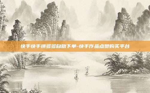 快手快手拼多多自助下单-快手作品点赞购买平台