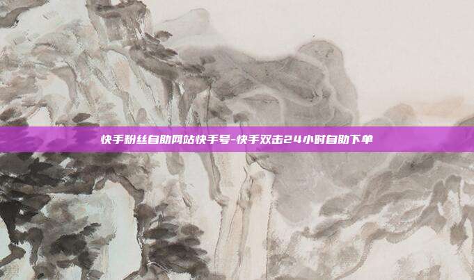 快手粉丝自助网站快手号-快手双击24小时自助下单