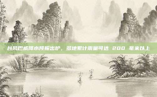 台风巴威降水预报出炉,多地累计雨量可达 200 毫米以上