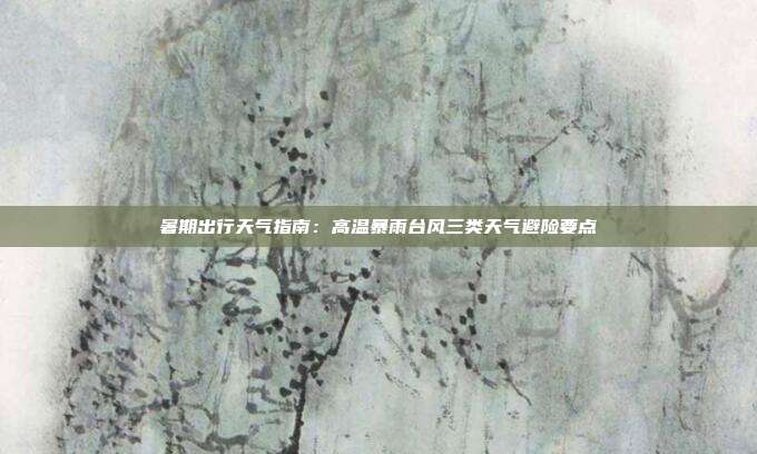 暑期出行天气指南:高温暴雨台风三类天气避险要点