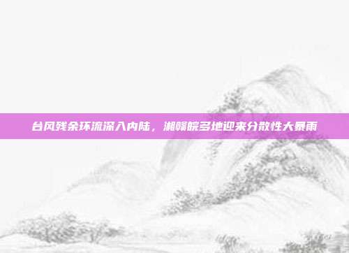 台风残余环流深入内陆，湘赣皖多地迎来分散性大暴雨