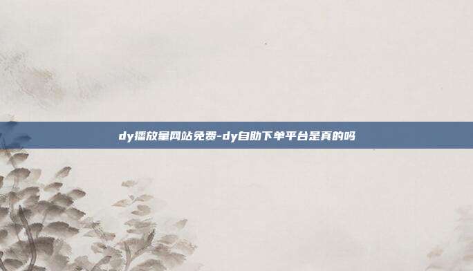 dy播放量网站免费-dy自助下单平台是真的吗