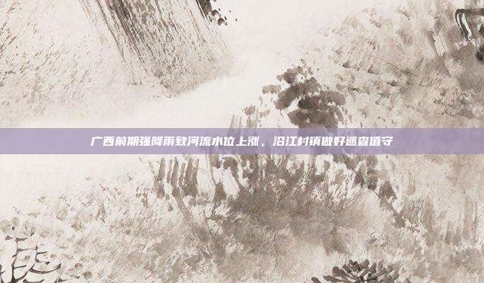 广西前期强降雨致河流水位上涨，沿江村镇做好巡查值守