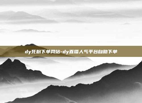 dy死粉下单网站-dy直播人气平台自助下单