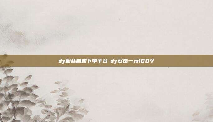 dy粉丝自助下单平台-dy双击一元100个
