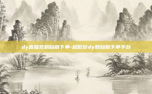 dy直播死粉自助下单-超低价dy赞自助下单平台