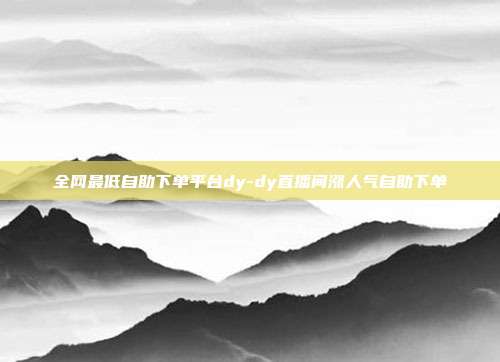 全网最低自助下单平台dy-dy直播间涨人气自助下单