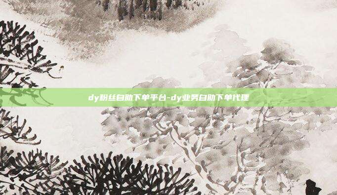 dy粉丝自助下单平台-dy业务自助下单代理