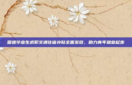 困难毕业生求职交通住宿补贴全面发放，助力青年就业起步