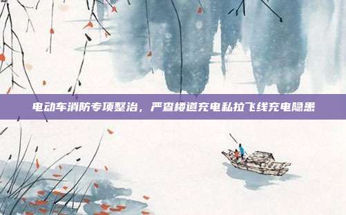 电动车消防专项整治，严查楼道充电私拉飞线充电隐患
