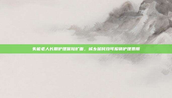 失能老人长期护理保险扩面,城乡居民均可报销护理费用