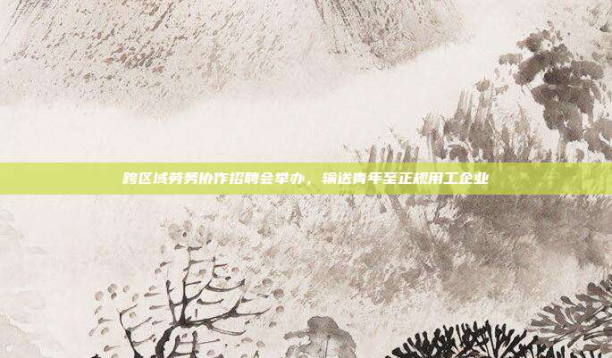 跨区域劳务协作招聘会举办，输送青年至正规用工企业