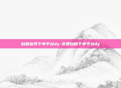 自助业务下单平台dy-免费自助下单平台dy
