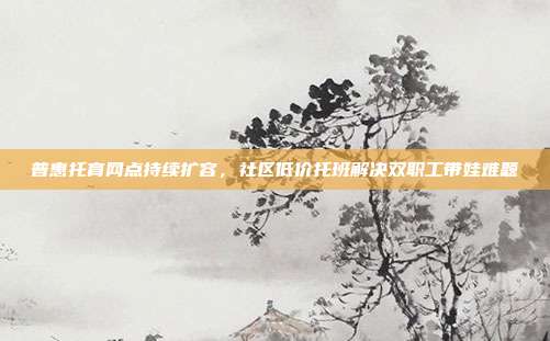 普惠托育网点持续扩容,社区低价托班解决双职工带娃难题