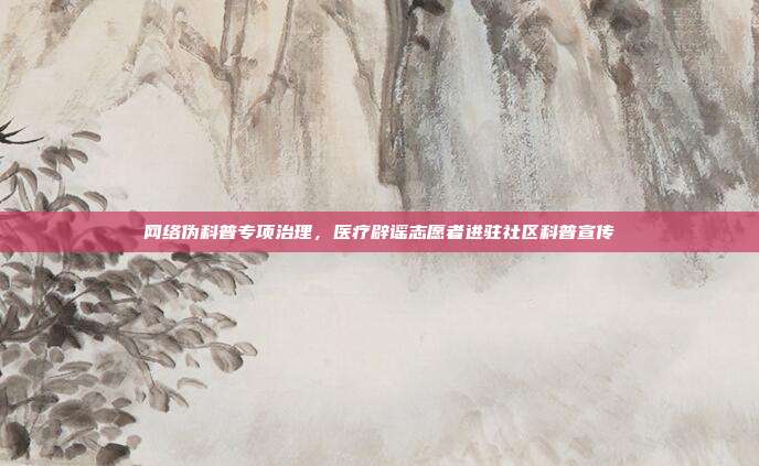 网络伪科普专项治理,医疗辟谣志愿者进驻社区科普宣传