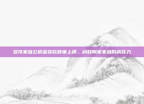 多孩家庭公积金贷款额度上调,减轻刚需家庭购房压力