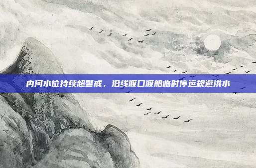 内河水位持续超警戒,沿线渡口渡船临时停运规避洪水