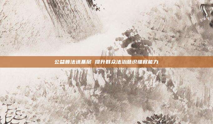 公益普法进基层 提升群众法治意识维权能力